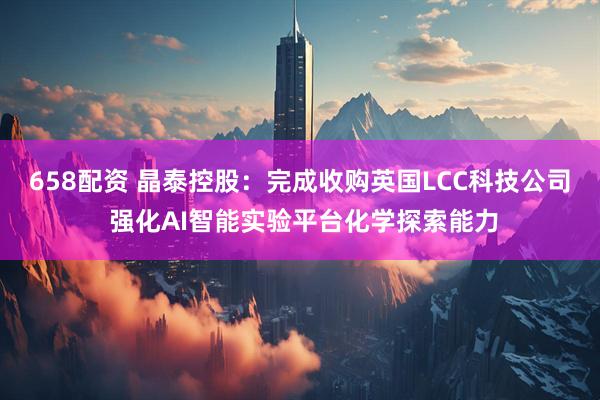658配资 晶泰控股：完成收购英国LCC科技公司 强化AI智能实验平台化学探索能力