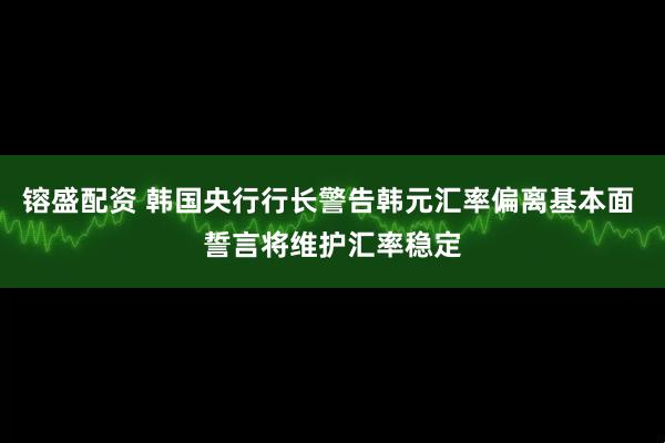 镕盛配资 韩国央行行长警告韩元汇率偏离基本面 誓言将维护汇率稳定