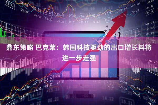 鼎东策略 巴克莱：韩国科技驱动的出口增长料将进一步走强