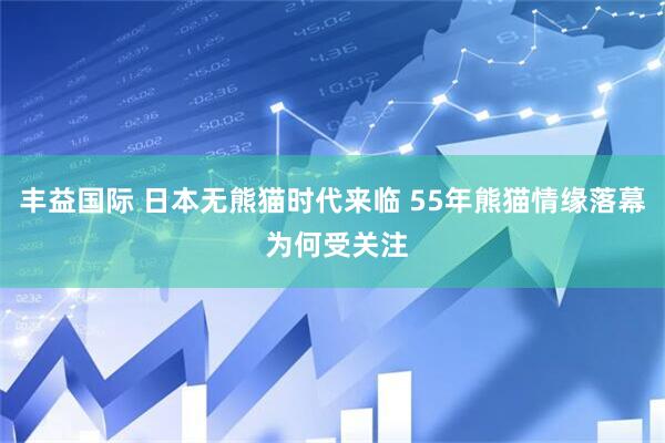 丰益国际 日本无熊猫时代来临 55年熊猫情缘落幕 为何受关注