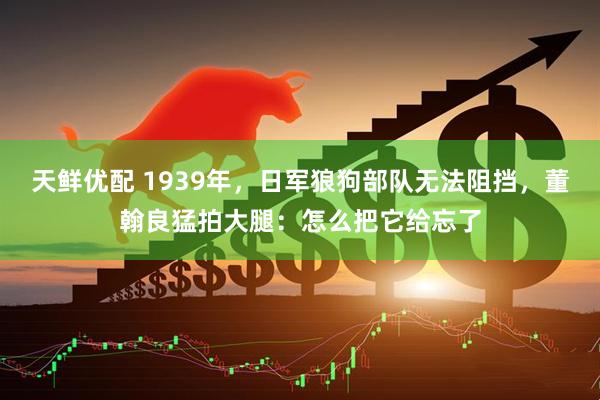 天鲜优配 1939年，日军狼狗部队无法阻挡，董翰良猛拍大腿：怎么把它给忘了