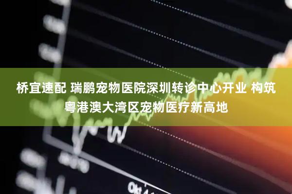 桥宜速配 瑞鹏宠物医院深圳转诊中心开业 构筑粤港澳大湾区宠物医疗新高地