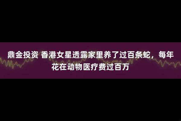 鼎金投资 香港女星透露家里养了过百条蛇，每年花在动物医疗费过百万