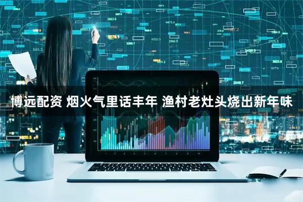 博远配资 烟火气里话丰年 渔村老灶头烧出新年味