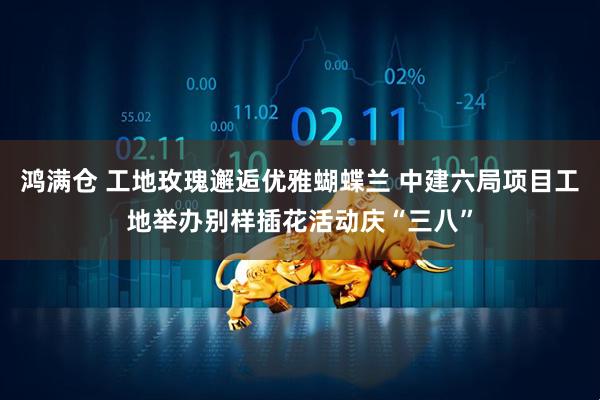 鸿满仓 工地玫瑰邂逅优雅蝴蝶兰 中建六局项目工地举办别样插花活动庆“三八”