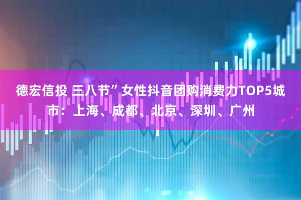 德宏信投 三八节”女性抖音团购消费力TOP5城市：上海、成都、北京、深圳、广州