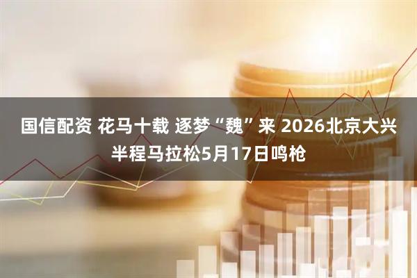 国信配资 花马十载 逐梦“魏”来 2026北京大兴半程马拉松5月17日鸣枪