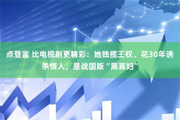 点登富 比电视剧更精彩：她独揽王权、花30年诱杀情人，是战国版“黑寡妇”