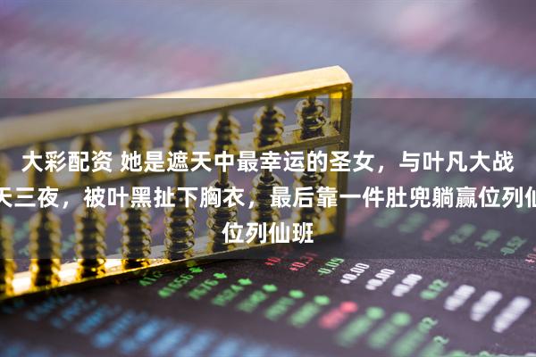 大彩配资 她是遮天中最幸运的圣女，与叶凡大战三天三夜，被叶黑扯下胸衣，最后靠一件肚兜躺赢位列仙班