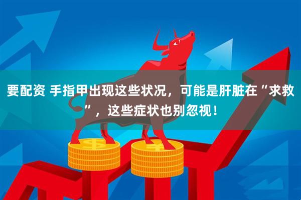 要配资 手指甲出现这些状况，可能是肝脏在“求救”，这些症状也别忽视！