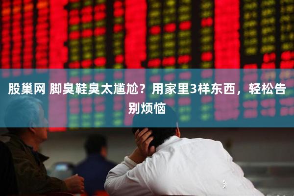 股巢网 脚臭鞋臭太尴尬？用家里3样东西，轻松告别烦恼