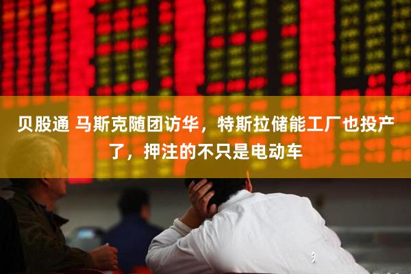 贝股通 马斯克随团访华，特斯拉储能工厂也投产了，押注的不只是电动车