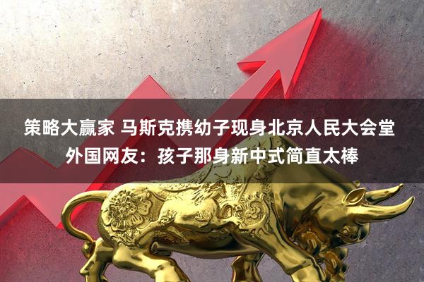 策略大赢家 马斯克携幼子现身北京人民大会堂 外国网友：孩子那身新中式简直太棒
