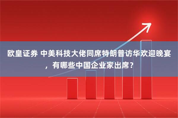 欧皇证券 中美科技大佬同席特朗普访华欢迎晚宴，有哪些中国企业家出席？