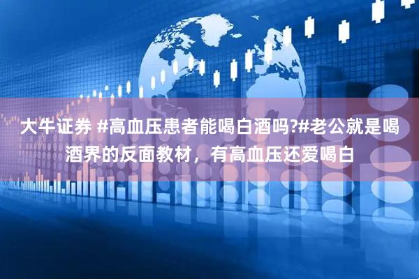 大牛证券 #高血压患者能喝白酒吗?#老公就是喝酒界的反面教材，有高血压还爱喝白