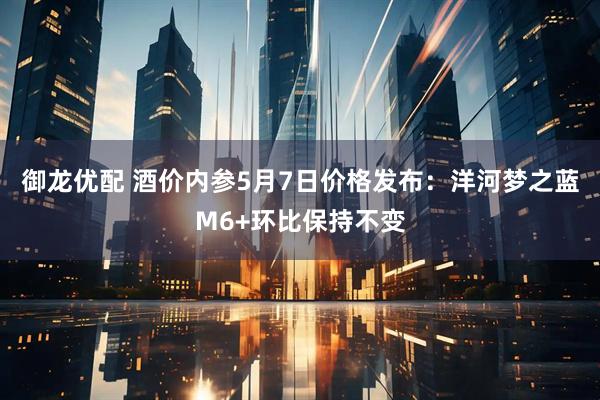 御龙优配 酒价内参5月7日价格发布：洋河梦之蓝M6+环比保持不变